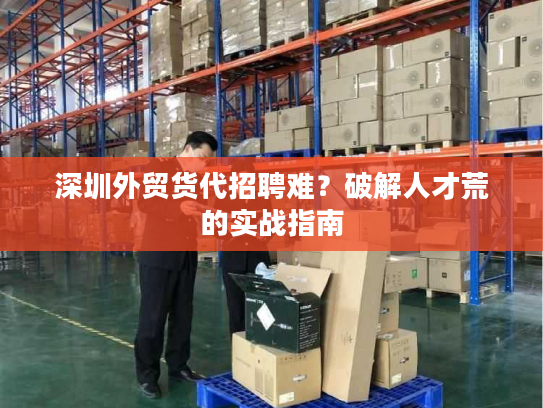 深圳外贸货代招聘难?破解人才荒的实战指南 深圳外贸货代招聘难?破解人才荒的实战指南