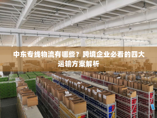 中东专线物流有哪些?跨境企业必看的四大运输方案解析 中东专线物流有哪些?跨境企业必看的四大运输方案解析