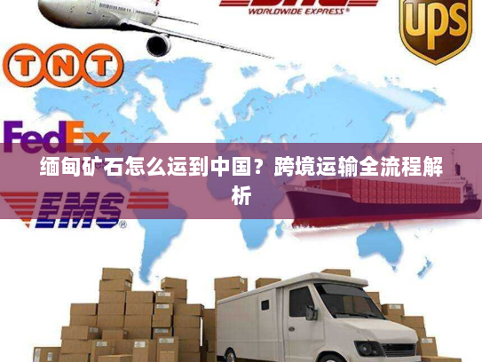 缅甸矿石怎么运到中国?跨境运输全流程解析 缅甸矿石怎么运到中国?跨境运输全流程解析