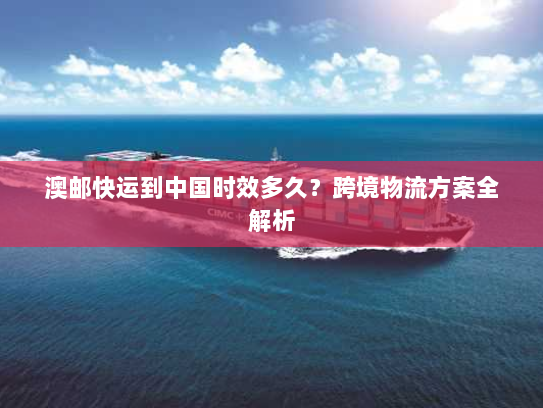 澳邮快运到中国时效多久？跨境物流方案全解析