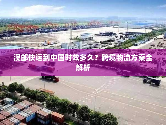 澳邮快运到中国时效多久？跨境物流方案全解析