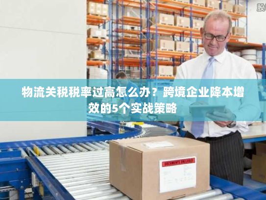 物流关税税率过高怎么办?跨境企业降本增效的5个实战策略 物流关税税率过高怎么办?跨境企业降本增效的5个实战策略