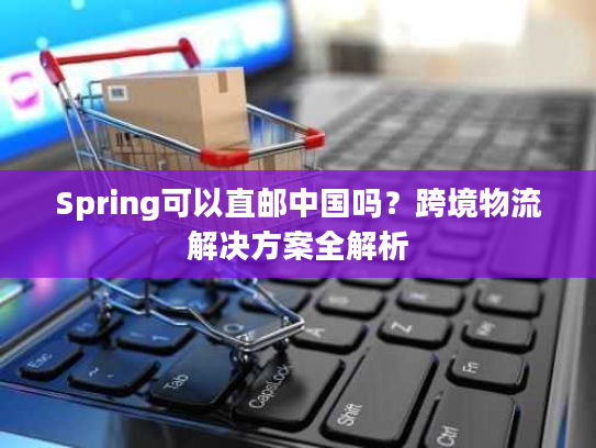 Spring可以直邮中国吗？跨境物流解决方案全解析