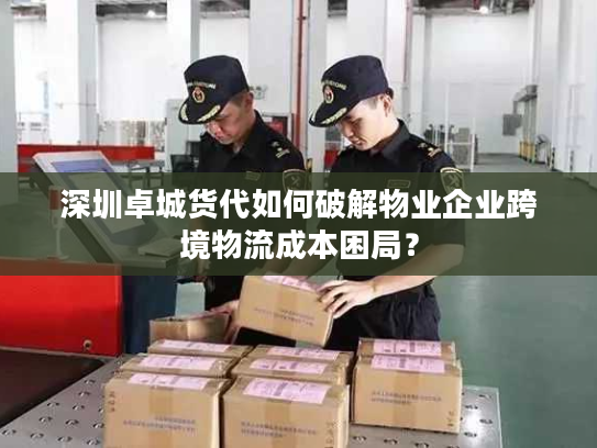 深圳卓城货代如何破解物业企业跨境物流成本困局？