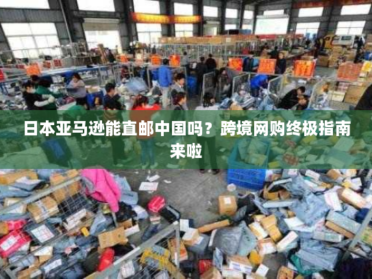 日本亚马逊能直邮中国吗?跨境网购终极指南来啦 日本亚马逊能直邮中国吗?跨境网购终极指南来啦