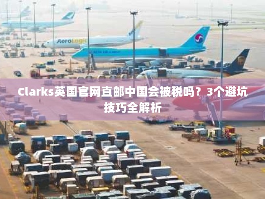 Clarks英国官网直邮中国会被税吗?3个避坑技巧全解析 Clarks英国官网直邮中国会被税吗?3个避坑技巧全解析