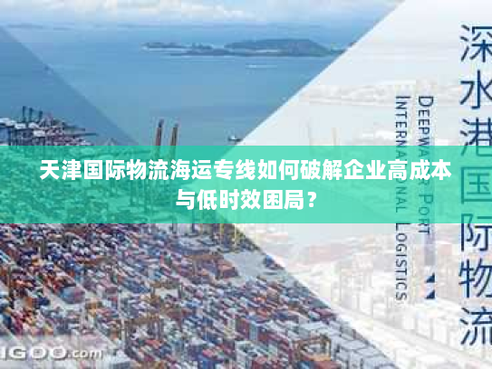 天津国际物流海运专线如何破解企业高成本与低时效困局? 天津国际物流海运专线如何破解企业高成本与低时效困局?