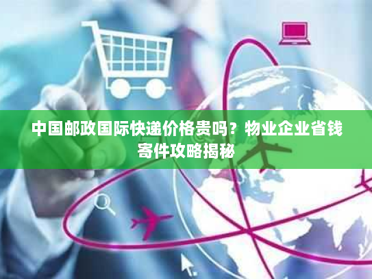 中国邮政国际快递价格贵吗？物业企业省钱寄件攻略揭秘