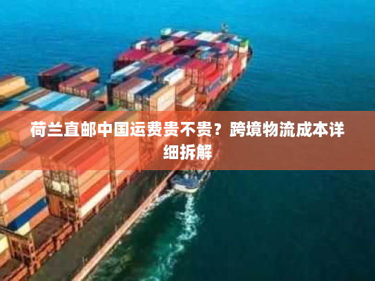 荷兰直邮中国运费贵不贵?跨境物流成本详细拆解 荷兰直邮中国运费贵不贵?跨境物流成本详细拆解