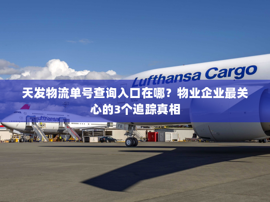 天发物流单号查询入口在哪？物业企业最关心的3个追踪真相