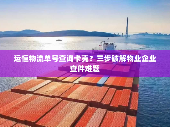 运恒物流单号查询卡壳？三步破解物业企业查件难题