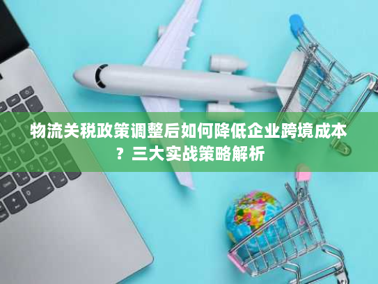 物流关税政策调整后如何降低企业跨境成本?三大实战策略解析 物流关税政策调整后如何降低企业跨境成本?三大实战策略解析