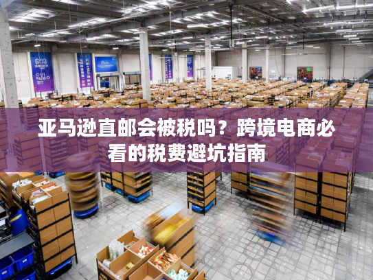 亚马逊直邮会被税吗?跨境电商必看的税费避坑指南 亚马逊直邮会被税吗?跨境电商必看的税费避坑指南