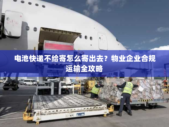 电池快递不给寄怎么寄出去?物业企业合规运输全攻略 电池快递不给寄怎么寄出去?物业企业合规运输全攻略