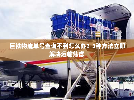 巨铁物流单号查询不到怎么办?3种方法立即解决运输焦虑 巨铁物流单号查询不到怎么办?3种方法立即解决运输焦虑