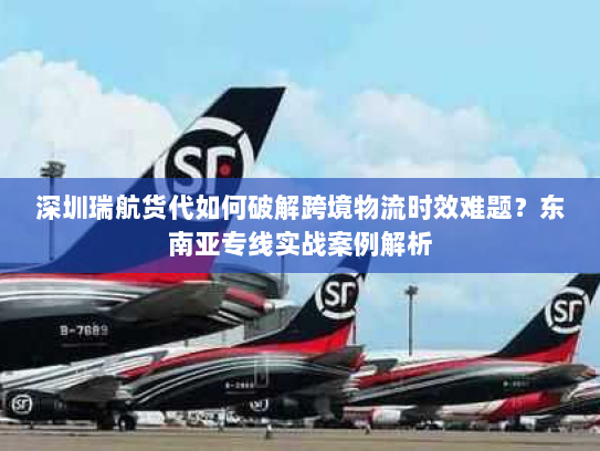 深圳瑞航货代如何破解跨境物流时效难题?东南亚专线实战案例解析 深圳瑞航货代如何破解跨境物流时效难题?东南亚专线实战案例解析