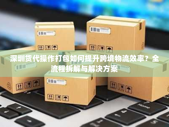 深圳货代操作打包如何提升跨境物流效率?全流程拆解与解决方案 深圳货代操作打包如何提升跨境物流效率?全流程拆解与解决方案