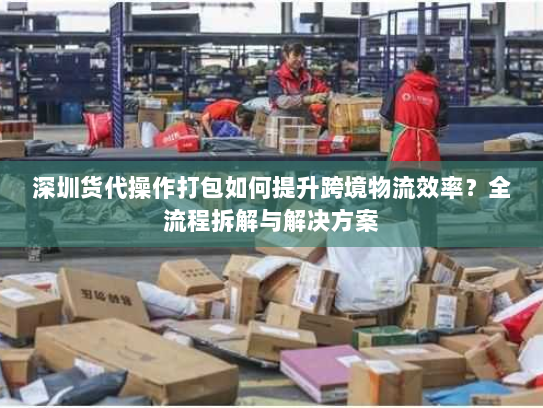 深圳货代操作打包如何提升跨境物流效率？全流程拆解与解决方案