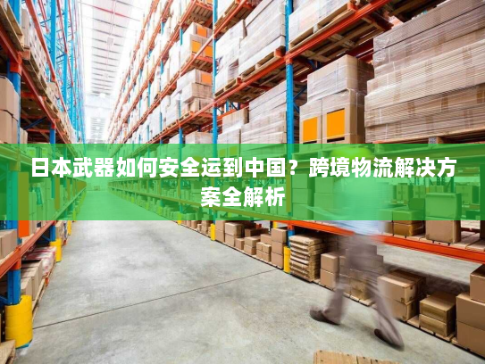 日本武器如何安全运到中国?跨境物流解决方案全解析 日本武器如何安全运到中国?跨境物流解决方案全解析