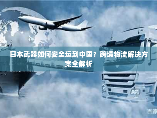 日本武器如何安全运到中国?跨境物流解决方案全解析 日本武器如何安全运到中国?跨境物流解决方案全解析