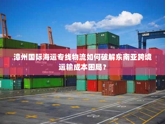 漳州国际海运专线物流如何破解东南亚跨境运输成本困局? 漳州国际海运专线物流如何破解东南亚跨境运输成本困局?