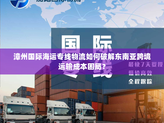 漳州国际海运专线物流如何破解东南亚跨境运输成本困局? 漳州国际海运专线物流如何破解东南亚跨境运输成本困局?