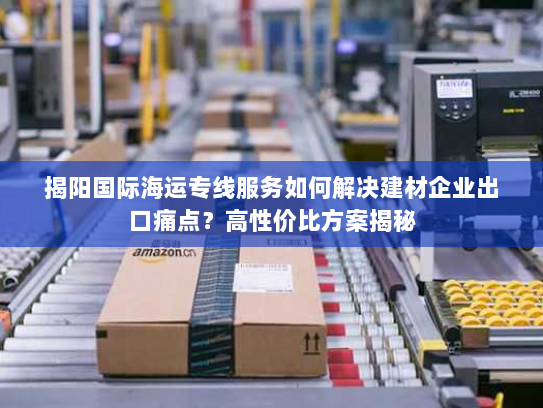 揭阳国际海运专线服务如何解决建材企业出口痛点?高性价比方案揭秘 揭阳国际海运专线服务如何解决建材企业出口痛点?高性价比方案揭秘