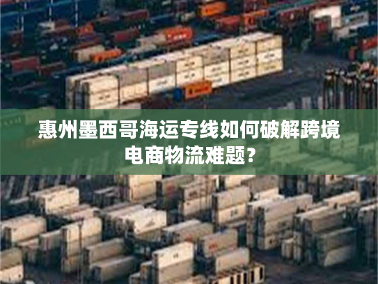 惠州墨西哥海运专线如何破解跨境电商物流难题？