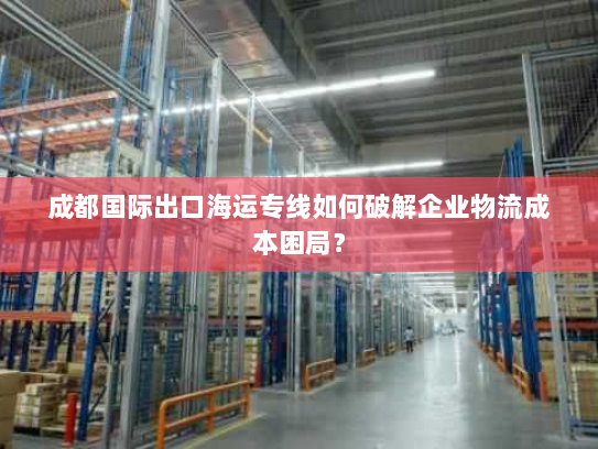 成都国际出口海运专线如何破解企业物流成本困局? 成都国际出口海运专线如何破解企业物流成本困局?