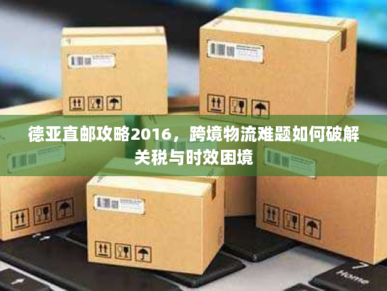 德亚直邮攻略2016,跨境物流难题如何破解关税与时效困境 德亚直邮攻略2016,跨境物流难题如何破解关税与时效困境