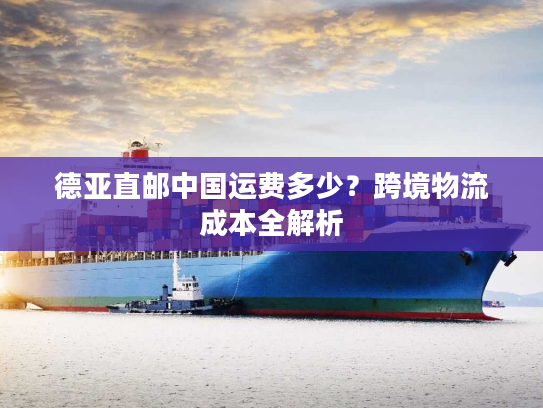 德亚直邮中国运费多少？跨境物流成本全解析