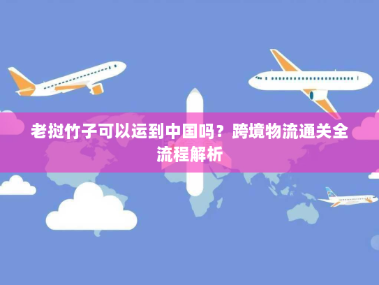 老挝竹子可以运到中国吗?跨境物流通关全流程解析 老挝竹子可以运到中国吗?跨境物流通关全流程解析