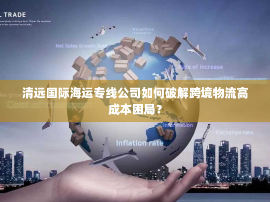 清远国际海运专线公司如何破解跨境物流高成本困局？