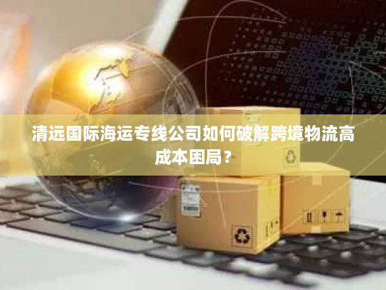 清远国际海运专线公司如何破解跨境物流高成本困局? 清远国际海运专线公司如何破解跨境物流高成本困局?