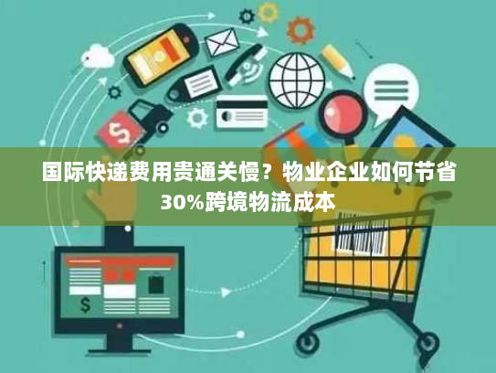 国际快递费用贵通关慢？物业企业如何节省30%跨境物流成本