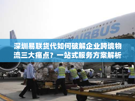 深圳易联货代如何破解企业跨境物流三大痛点?一站式服务方案解析 深圳易联货代如何破解企业跨境物流三大痛点?一站式服务方案解析