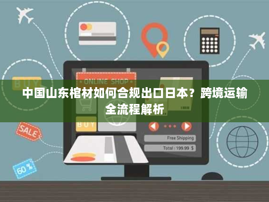 中国山东棺材如何合规出口日本?跨境运输全流程解析 中国山东棺材如何合规出口日本?跨境运输全流程解析