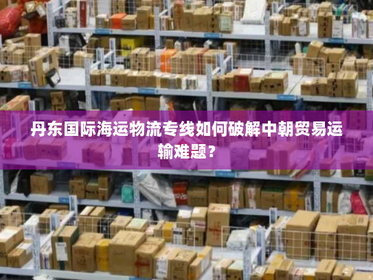 丹东国际海运物流专线如何破解中朝贸易运输难题？