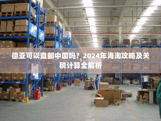德亚可以直邮中国吗?2024年海淘攻略及关税计算全解析 德亚可以直邮中国吗?2024年海淘攻略及关税计算全解析