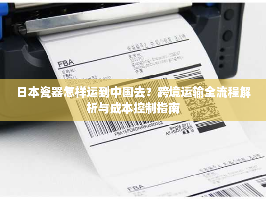 日本瓷器怎样运到中国去?跨境运输全流程解析与成本控制指南 日本瓷器怎样运到中国去?跨境运输全流程解析与成本控制指南