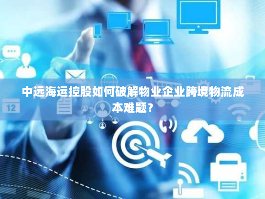 中远海运控股如何破解物业企业跨境物流成本难题? 中远海运控股如何破解物业企业跨境物流成本难题?