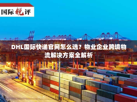 DHL国际快递官网怎么选？物业企业跨境物流解决方案全解析