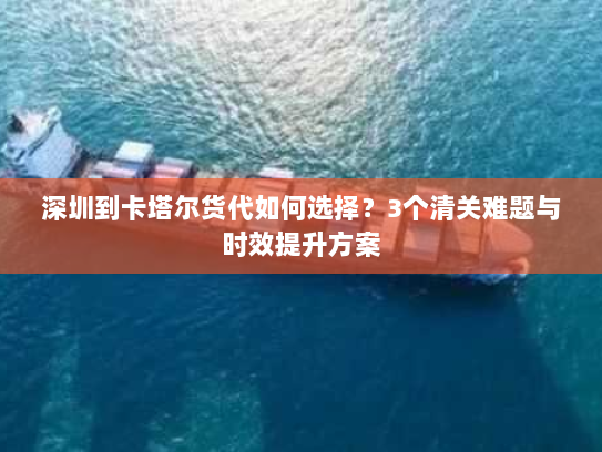 深圳到卡塔尔货代如何选择?3个清关难题与时效提升方案 深圳到卡塔尔货代如何选择?3个清关难题与时效提升方案