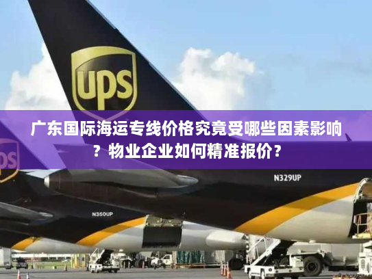 广东国际海运专线价格究竟受哪些因素影响?物业企业如何精准报价? 广东国际海运专线价格究竟受哪些因素影响?物业企业如何精准报价?