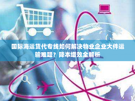 国际海运货代专线如何解决物业企业大件运输难题？降本增效全解析