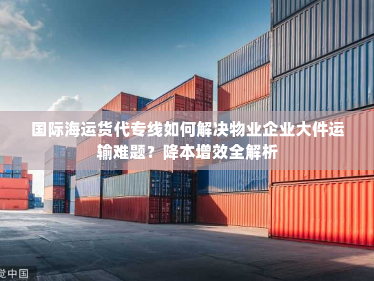 国际海运货代专线如何解决物业企业大件运输难题？降本增效全解析