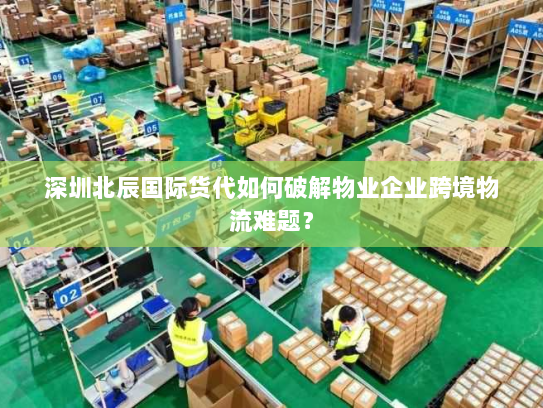 深圳北辰国际货代如何破解物业企业跨境物流难题? 深圳北辰国际货代如何破解物业企业跨境物流难题?