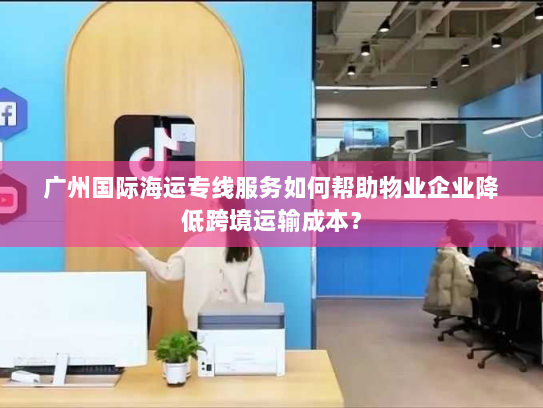 广州国际海运专线服务如何帮助物业企业降低跨境运输成本？