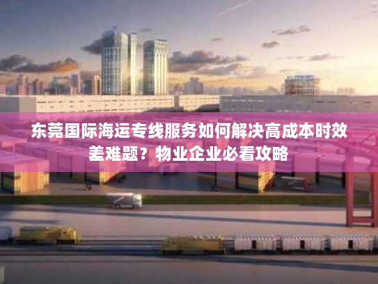 东莞国际海运专线服务如何解决高成本时效差难题？物业企业必看攻略