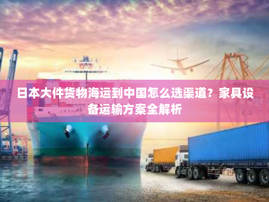 日本大件货物海运到中国怎么选渠道?家具设备运输方案全解析 日本大件货物海运到中国怎么选渠道?家具设备运输方案全解析